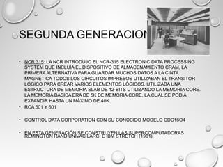SEGUNDA GENERACION
• NCR 315: LA NCR INTRODUJO EL NCR-315 ELECTRONIC DATA PROCESSING
SYSTEM QUE INCLUÌA EL DISPOSITIVO DE ALMACENAMIENTO CRAM, LA
PRIMERA ALTERNATIVA PARA GUARDAR MUCHOS DATOS A LA CINTA
MAGNÉTICA TODOS LOS CIRCUITOS IMPRESOS UTILIZABAN EL TRANSITOR
LÓGICO PARA CREAR VARIOS ELEMENTOS LÓGICOS. UTILIZABA UNA
ESTRUCTURA DE MEMORIA SLAB DE 12-BITS UTILIZANDO LA MEMORIA CORE.
LA MEMORIA BÁSICA ERA DE 5K DE MEMORIA CORE, LA CUAL SE PODÍA
EXPANDIR HASTA UN MÁXIMO DE 40K.
• RCA 501 Y 601
• CONTROL DATA CORPORATION CON SU CONOCIDO MODELO CDC16O4
• EN ESTA GENERACIÓN SE CONSTRUYEN LAS SUPERCOMPUTADORAS
REMINGTON RAND UNIVAC LARC, E IBM STRETCH (1961).
 