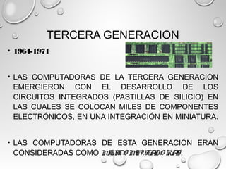 TERCERA GENERACION
• 1964-1971
• LAS COMPUTADORAS DE LA TERCERA GENERACIÓN
EMERGIERON CON EL DESARROLLO DE LOS
CIRCUITOS INTEGRADOS (PASTILLAS DE SILICIO) EN
LAS CUALES SE COLOCAN MILES DE COMPONENTES
ELECTRÓNICOS, EN UNA INTEGRACIÓN EN MINIATURA.
• LAS COMPUTADORAS DE ESTA GENERACIÓN ERAN
CONSIDERADAS COMO MINICO MPUTADO RAS.
 