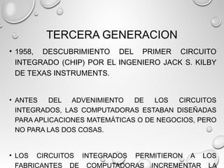 TERCERA GENERACION
• 1958, DESCUBRIMIENTO DEL PRIMER CIRCUITO
INTEGRADO (CHIP) POR EL INGENIERO JACK S. KILBY
DE TEXAS INSTRUMENTS.
• ANTES DEL ADVENIMIENTO DE LOS CIRCUITOS
INTEGRADOS, LAS COMPUTADORAS ESTABAN DISEÑADAS
PARA APLICACIONES MATEMÁTICAS O DE NEGOCIOS, PERO
NO PARA LAS DOS COSAS.
• LOS CIRCUITOS INTEGRADOS PERMITIERON A LOS
FABRICANTES DE COMPUTADORAS INCREMENTAR LA
 