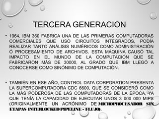 TERCERA GENERACION
• 1964, IBM 360 FABRICA UNA DE LAS PRIMERAS COMPUTADORAS
COMERCIALES QUE USÓ CIRCUITOS INTEGRADOS, PODÍA
REALIZAR TANTO ANÁLISIS NUMÉRICOS COMO ADMINISTRACIÓN
Ó PROCESAMIENTO DE ARCHIVOS. ESTA MÁQUINA CAUSÓ TAL
IMPACTO EN EL MUNDO DE LA COMPUTACIÓN QUE SE
FABRICARON MÁS DE 30000, AL GRADO QUE IBM LLEGÓ A
CONOCERSE COMO SINÓNIMO DE COMPUTACIÓN.
• TAMBIÉN EN ESE AÑO, CONTROL DATA CORPORATION PRESENTA
LA SUPERCOMPUTADORA CDC 6600, QUE SE CONSIDERÓ COMO
LA MÁS PODEROSA DE LAS COMPUTADORAS DE LA ÉPOCA, YA
QUE TENÍA LA CAPACIDAD DE EJECUTAR UNOS 3 000 000 MIPS
((ORIGINALMENTE UN ACRÓNIMO DE MICROPROCESADOR SIN
ETAPAS INTERLOCKEDPIPELINE - FLUJO).
 