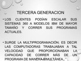 TERCERA GENERACION
• LOS CLIENTES PODÍAN ESCALAR SUS
SISTEMAS 360 A MODELOS IBM DE MAYOR
TAMAÑO Y CORRER SUS PROGRAMAS
ACTUALES.
• SURGE LA MULTIPROGRAMACIÓN; ES DECIR
LAS COMPUTADORAS TRABAJABAN A TAL
VELOCIDAD QUE PROPORCIONABAN LA
CAPACIDAD DE CORRER MÁS DE UN
PROGRAMA DE MANERA SIMULTÁNEA .
 
