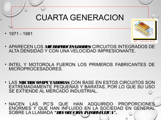 CUARTA GENERACION
• 1971 - 1981
• APARECEN LOS MICROPROCESADORES: CIRCUITOS INTEGRADOS DE
ALTA DENSIDAD Y CON UNA VELOCIDAD IMPRESIONANTE.
• INTEL Y MOTOROLA FUERON LOS PRIMEROS FABRICANTES DE
MICROPROCESADORES.
• LAS MICROCOMPUTADORAS CON BASE EN ESTOS CIRCUITOS SON
EXTREMADAMENTE PEQUEÑAS Y BARATAS, POR LO QUE SU USO
SE EXTIENDE AL MERCADO INDUSTRIAL.
• NACEN LAS PC’S QUE HAN ADQUIRIDO PROPORCIONES
ENORMES Y QUE HAN INFLUIDO EN LA SOCIEDAD EN GENERAL
SOBRE LA LLAMADA "REVOLUCIÓN INFORMÁTICA".
 