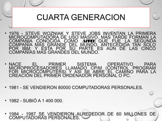 CUARTA GENERACION
• 1976 - STEVE WOZNIAK Y STEVE JOBS INVENTAN LA PRIMERA
MICROCOMPUTADORA DE USO MASIVO. MÁS TARDE FORMAN LA
COMPAÑÍA CONOCIDA COMO APPLE QUE FUE LA SEGUNDA
COMPAÑÍA MÁS GRANDE DEL MUNDO, ANTECEDIDA TAN SOLO
POR IBM; Y ESTA POR SU PARTE ES AÚN DE LAS CINCO
COMPAÑÍAS MÁS GRANDES DEL MUNDO.
• NACE EL PRIMER SISTEMA OPERATIVO PARA
MICROPROCESADORES LLAMADO CP/M (CONTROL PROGRAM
FOR MICROCOMPUTERS) Y ASÍ SE ABRE EL CAMINO PARA LA
CREACIÓN DEL PRIMER ORDENADOR PERSONAL O PC.
• 1981 - SE VENDIERON 80000 COMPUTADORAS PERSONALES.
• 1982 - SUBIÓ A 1 400 000.
• 1984 - 1987 SE VENDIERON ALREDEDOR DE 60 MILLONES DE
COMPUTADORAS PERSONALES.
 