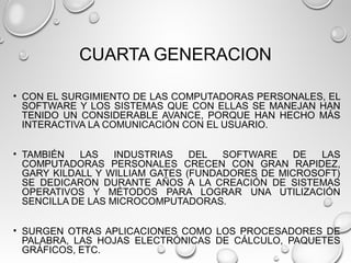 CUARTA GENERACION
• CON EL SURGIMIENTO DE LAS COMPUTADORAS PERSONALES, EL
SOFTWARE Y LOS SISTEMAS QUE CON ELLAS SE MANEJAN HAN
TENIDO UN CONSIDERABLE AVANCE, PORQUE HAN HECHO MÁS
INTERACTIVA LA COMUNICACIÓN CON EL USUARIO.
• TAMBIÉN LAS INDUSTRIAS DEL SOFTWARE DE LAS
COMPUTADORAS PERSONALES CRECEN CON GRAN RAPIDEZ,
GARY KILDALL Y WILLIAM GATES (FUNDADORES DE MICROSOFT)
SE DEDICARON DURANTE AÑOS A LA CREACIÓN DE SISTEMAS
OPERATIVOS Y MÉTODOS PARA LOGRAR UNA UTILIZACIÓN
SENCILLA DE LAS MICROCOMPUTADORAS.
• SURGEN OTRAS APLICACIONES COMO LOS PROCESADORES DE
PALABRA, LAS HOJAS ELECTRÓNICAS DE CÁLCULO, PAQUETES
GRÁFICOS, ETC.
 