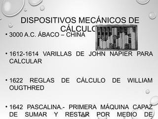 DISPOSITIVOS MECÁNICOS DE
CÁLCULO
• 3000 A.C. ÁBACO – CHINA
• 1612-1614 VARILLAS DE JOHN NAPIER PARA
CALCULAR
• 1622 REGLAS DE CÁLCULO DE WILLIAM
OUGTHRED
• 1642 PASCALINA.- PRIMERA MÁQUINA CAPAZ
DE SUMAR Y RESTAR POR MEDIO DE
 