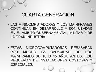 CUARTA GENERACION
• LAS MINICOMPUTADORAS Y LOS MAINFRAMES
CONTINÚAN EN DESARROLLO Y SON USADAS
EN EL ÁMBITO GUBERNAMENTAL, MILITAR Y DE
LA GRAN INDUSTRIA.
• ÉSTAS MICROCOMPUTADORAS REBASABAN
POR MUCHO LA CAPACIDAD DE LOS
MAINFRAMES DE 10 O 15 AÑOS ANTES, QUE
REQUERÍAN DE INSTALACIONES COSTOSAS Y
ESPECIALES.
 