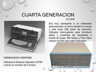 CUARTA GENERACION
ORDENADOR OSBORNE
Utilizaba el Sistema Operativo CP/M
y tenía un monitor de 5 inches.
ALTAIR
Era muy semejante a un ordenador
personal pero no tenía teclado ni mouse
y solo tenia 256 bytes de memoria.
Utilizaba interruptores para introducir
datos y mostraba los resultados a
través de luces. Bill Gates y Paul Allen
crearon el SW para este ordenador.
 