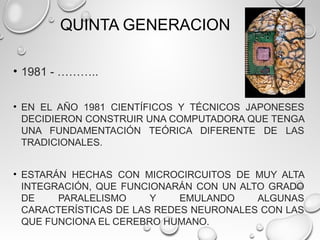 QUINTA GENERACION
• 1981 - ………..
• EN EL AÑO 1981 CIENTÍFICOS Y TÉCNICOS JAPONESES
DECIDIERON CONSTRUIR UNA COMPUTADORA QUE TENGA
UNA FUNDAMENTACIÓN TEÓRICA DIFERENTE DE LAS
TRADICIONALES.
• ESTARÁN HECHAS CON MICROCIRCUITOS DE MUY ALTA
INTEGRACIÓN, QUE FUNCIONARÁN CON UN ALTO GRADO
DE PARALELISMO Y EMULANDO ALGUNAS
CARACTERÍSTICAS DE LAS REDES NEURONALES CON LAS
QUE FUNCIONA EL CEREBRO HUMANO.
 