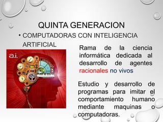 QUINTA GENERACION
• COMPUTADORAS CON INTELIGENCIA
ARTIFICIAL
Rama de la ciencia
informática dedicada al
desarrollo de agentes
racionales no vivos
Estudio y desarrollo de
programas para imitar el
comportamiento humano
mediante maquinas o
computadoras.
 