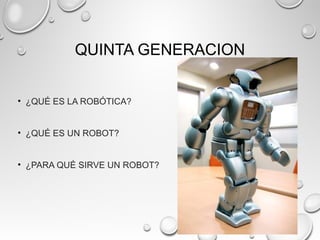 QUINTA GENERACION
• ¿QUÉ ES LA ROBÓTICA?
• ¿QUÉ ES UN ROBOT?
• ¿PARA QUÉ SIRVE UN ROBOT?
 