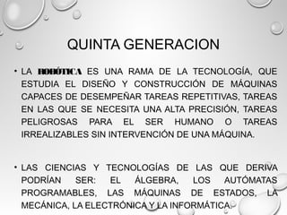 QUINTA GENERACION
• LA ROBÓTICA ES UNA RAMA DE LA TECNOLOGÍA, QUE
ESTUDIA EL DISEÑO Y CONSTRUCCIÓN DE MÁQUINAS
CAPACES DE DESEMPEÑAR TAREAS REPETITIVAS, TAREAS
EN LAS QUE SE NECESITA UNA ALTA PRECISIÓN, TAREAS
PELIGROSAS PARA EL SER HUMANO O TAREAS
IRREALIZABLES SIN INTERVENCIÓN DE UNA MÁQUINA.
• LAS CIENCIAS Y TECNOLOGÍAS DE LAS QUE DERIVA
PODRÍAN SER: EL ÁLGEBRA, LOS AUTÓMATAS
PROGRAMABLES, LAS MÁQUINAS DE ESTADOS, LA
MECÁNICA, LA ELECTRÓNICA Y LA INFORMÁTICA.
 