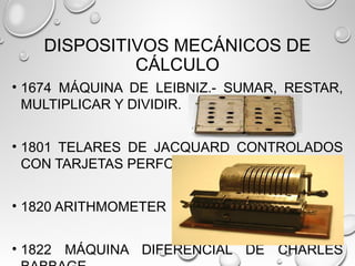 DISPOSITIVOS MECÁNICOS DE
CÁLCULO
• 1674 MÁQUINA DE LEIBNIZ.- SUMAR, RESTAR,
MULTIPLICAR Y DIVIDIR.
• 1801 TELARES DE JACQUARD CONTROLADOS
CON TARJETAS PERFORADAS.
• 1820 ARITHMOMETER
• 1822 MÁQUINA DIFERENCIAL DE CHARLES
 