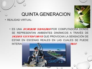 QUINTA GENERACION
• REALIDAD VIRTUAL:
• ES UNA REALIDAD SIMULADA POR COMPUTADORA DONDE
SE REPRESENTAN AMBIENTES DINÁMICOS A TRAVÉS DE
MEDIO S ELECTRÓ NICO S QUE PROVOCAN LA SENSACIÓN DE
ESTAR EN ESCENAS REALES EN LAS CUALES SE PUEDE
INTERACTUAR CON EL ENTORNO PARA CAMBIARLO .
 