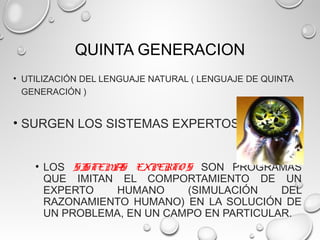 QUINTA GENERACION
• UTILIZACIÓN DEL LENGUAJE NATURAL ( LENGUAJE DE QUINTA
GENERACIÓN )
• SURGEN LOS SISTEMAS EXPERTOS
• LOS SISTEMAS EXPERTO S SON PROGRAMAS
QUE IMITAN EL COMPORTAMIENTO DE UN
EXPERTO HUMANO (SIMULACIÓN DEL
RAZONAMIENTO HUMANO) EN LA SOLUCIÓN DE
UN PROBLEMA, EN UN CAMPO EN PARTICULAR.
 
