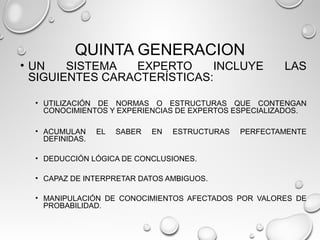QUINTA GENERACION
• UN SISTEMA EXPERTO INCLUYE LAS
SIGUIENTES CARACTERÍSTICAS:
• UTILIZACIÓN DE NORMAS O ESTRUCTURAS QUE CONTENGAN
CONOCIMIENTOS Y EXPERIENCIAS DE EXPERTOS ESPECIALIZADOS.
• ACUMULAN EL SABER EN ESTRUCTURAS PERFECTAMENTE
DEFINIDAS.
• DEDUCCIÓN LÓGICA DE CONCLUSIONES.
• CAPAZ DE INTERPRETAR DATOS AMBIGUOS.
• MANIPULACIÓN DE CONOCIMIENTOS AFECTADOS POR VALORES DE
PROBABILIDAD.
 