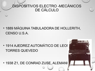 DISPOSITIVOS ELECTRO -MECÁNICOS
DE CÁLCULO
• 1889 MÁQUINA TABULADORA DE HOLLERITH,
CENSO U.S.A.
• 1914 AJEDREZ AUTOMÁTICO DE LEONARDO
TORRES QUEVEDO
• 1938 Z1, DE CONRAD ZUSE, ALEMANIA
 