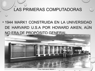 LAS PRIMERAS COMPUTADORAS
• 1944 MARK1 CONSTRUIDA EN LA UNIVERSIDAD
DE HARVARD U.S.A POR HOWARD AIKEN, AÚN
NO ERA DE PROPÓSITO GENERAL.
 