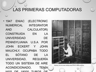 LAS PRIMERAS COMPUTADORAS
• 1947 ENIAC (ELECTRONIC
NUMERICAL INTEGRATOR
AND CALCULATOR)
CONSTRUIDA EN LA
UNIVERSIDAD DE
PENNSYLVANIA U.S.A POR
JOHN ECKERT Y JOHN
MAUCHLY, OCUPABA TODO
EL SÓTANO DE LA
UNIVERSIDAD, REQUERÍA
TODO UN SISTEMA DE AIRE
ACONDICIONADO, TENÍA
 