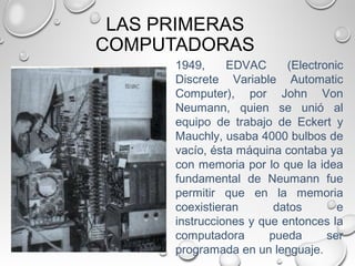 LAS PRIMERAS
COMPUTADORAS
1949, EDVAC (Electronic
Discrete Variable Automatic
Computer), por John Von
Neumann, quien se unió al
equipo de trabajo de Eckert y
Mauchly, usaba 4000 bulbos de
vacío, ésta máquina contaba ya
con memoria por lo que la idea
fundamental de Neumann fue
permitir que en la memoria
coexistieran datos e
instrucciones y que entonces la
computadora pueda ser
programada en un lenguaje.
 