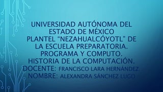 UNIVERSIDAD AUTÓNOMA DEL
ESTADO DE MÉXICO
PLANTEL “NEZAHUALCÓYOTL” DE
LA ESCUELA PREPARATORIA.
PROGRAMA Y COMPUTO.
HISTORIA DE LA COMPUTACIÓN.
DOCENTE: FRANCISCO LARA HERNÁNDEZ.
NOMBRE: ALEXANDRA SÁNCHEZ LUGO
 