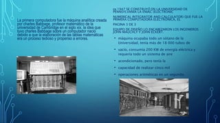 La primera computadora fue la máquina analítica creada
por charles Babbage, profesor matemático de la
universidad de Cambridge en el siglo xix. la idea que
tuvo charles Babbage sobre un computador nació
debido a que la elaboración de las tablas matemáticas
era un proceso tedioso y propenso a errores.
EN 1947 SE CONSTRUYÓ EN LA UNIVERSIDAD DE
PENNSYLVANIA LA ENIAC (ELECTRONIC
NUMERICAL INTEGRATOR AND CALCULATOR) QUE FUE LA
PRIMERA COMPUTADORA ELECTRÓNICA, EL
PAGINA 3 DE 3
EQUIPO DE DISEÑO LO ENCABEZARON LOS INGENIEROS
JOHN MAUCHLY Y JOHN ECKERT.
• máquina ocupaba todo un sótano de la
Universidad, tenía más de 18 000 tubos de
• vacío, consumía 200 KW de energía eléctrica y
requería todo un sistema de aire
• acondicionado, pero tenía la
• capacidad de realizar cinco mil
• operaciones aritméticas en un segundo.
 
