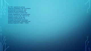 en 1951 aparece la univac
(niversal computer), fue la primera
computadora comercial, que
disponía de mil palabras de
memoria central y podían leer
cintas magnéticas, se utilizó para
procesar el censo de 1950 en los
estados unidos. en las dos
primeras generaciones, las
unidades de entrada utilizaban
tarjetas perforadas, retomadas por
herman hollerith (1860 - 1929)
 