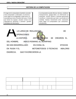 HISTORIA DE LA COMPUTACION<br />El origen  de la  computadora  (también conocida como computador u ordenador),   se remonta   a varios siglos en la antigüedad;  surge frente   a  la necesidad que tenía el hombre de contar. El éxito que  tienen  los  equipos   actuales  se basa  en su capacidad  de   almacenar   y  procesar    grandes cantidades de información. <br />La computadora puede efectuar cálculos, establecerComparaciones,  agregar datos  a la  información  ya existentes,  simular  hechos y  controlar operaciones científicas  e industriales que están  ocurriendo en la realidad.   Veamos   brevemente   como   evolucionó    hasta    llegar   a  la  computadora   que   conocemos         actualmente.<br />                                                          <br />A<br />20885152025650099885511239500 LO LARGO DE           REALIZACIÓN                                              DE              OPERACIONES                                                                                        LA  HISTORIA            ARITMETICAS,                                             ASI      SE    CREARON   EL                                                                                                                                           DEL HOMBRE,          ABACO                                                            ROMANO, EL SUANPANG                                                                                                                SE  HAN  DESARROLLADO           EN CHINA, EL                                                 STOCHIS  EN  RUSIA Y EL                                                                                    METOMETODOS  O TECNICAS      ABALORIS EN                                               GRECIA.                                                                                                    QUE FAVORECIERON LA <br /> T<br /> Iempo   después   se   establecieron   diferentes   mecanismos    para   simplificar    el   calculo   de  operaciones:                              John    Napier   invento   en  1583 los   “rodillos Napier”,    los   cuales   permitían   multiplicar    y    dividir, por                                 su    parte,    pascal    creo   una  maquina   sumadora  que  tenia  como  base  el  sistema   del    abarco.   En 1640                               Gottfried    Leibnitz,   matemático   y   filósofo alemán,    construyo    una  calculadora  con   la    cual   se  podía                                                  sumar,   restar,    multiplicar   y    dividir.    Para   1890    Herman   Hollerith   realizó     experimentos   con   tarjetas   perforadas                                    esperando     obtener     una     máquina     que    hiciera   rápidamente   procesos   estadísticos   de   datos,    de    esta manera una                                                            esta manera  una  vez   que  la construyo,  proceso  en  menos  de  dos meses los datos del censo de Estados Unidos  levantado en      <br />  <br />                                   <br />    <br />