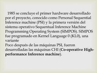 1985 se concluye el primer hardware desarrollado
por el proyecto, conocido como Personal Sequential
Inference machine (PSI) y la primera versión del
sistema operativo Sequentual Inference Machine
Programming Operating System (SIMPOS). SIMPOS
fue programado en Kernel Language 0 (KL0), una
variante
Poco después de las máquinas PSI, fueron
desarrolladas las máquinas CHI (Co-operative High-
performance Inference machine).
 