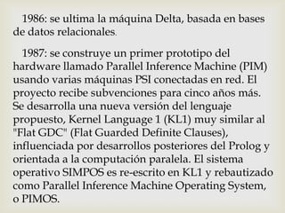 1986: se ultima la máquina Delta, basada en bases
de datos relacionales.
  1987: se construye un primer prototipo del
hardware llamado Parallel Inference Machine (PIM)
usando varias máquinas PSI conectadas en red. El
proyecto recibe subvenciones para cinco años más.
Se desarrolla una nueva versión del lenguaje
propuesto, Kernel Language 1 (KL1) muy similar al
"Flat GDC" (Flat Guarded Definite Clauses),
influenciada por desarrollos posteriores del Prolog y
orientada a la computación paralela. El sistema
operativo SIMPOS es re-escrito en KL1 y rebautizado
como Parallel Inference Machine Operating System,
o PIMOS.
 