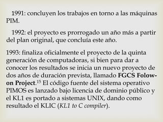 1991: concluyen los trabajos en torno a las máquinas
PIM.
 1992: el proyecto es prorrogado un año más a partir
del plan original, que concluía este año.
1993: finaliza oficialmente el proyecto de la quinta
generación de computadoras, si bien para dar a
conocer los resultados se inicia un nuevo proyecto de
dos años de duración prevista, llamado FGCS Folow-
on Project.15 El código fuente del sistema operativo
PIMOS es lanzado bajo licencia de dominio público y
el KL1 es portado a sistemas UNIX, dando como
resultado el KLIC (KL1 to C compiler).
 