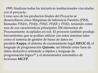 1995: finalizan todas las iniciativas institucionales vinculadas
con el proyecto.
Como uno de los productos finales del Proyecto se
desarrollaron cinco Máquinas de Inferencia Paralela (PIM),
llamadas PIM/m, PIM/p, PIM/i, PIM/k y PIM/c, teniendo como
una de sus características principales 256 elementos de
Procesamiento Acoplados en red. El proyecto también produjo
herramientas que se podían utilizar con estos sistemas tales
como el sistema de gestión de bases de datos en
paralelo Kappa, el sistema de razonamiento legal HELIC-II, el
lenguaje de programación Quixote, un híbrido entre base de
datos deductiva orientada a objetos y lenguaje de
programación lógico16 y el demostrador automático de
teoremas MGTP.
 