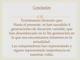 Conclusión

                
       Terminamos diciendo que:
   Hasta el presente, se han sucedido 4
 generaciones de duración variable, que
han desembocado en la 5ta generación en
 la que nos encontramos inmersos en la
               actualidad.
 Las computadoras han representado y
   siguen representado importancia en
              nuestras vidas.
 