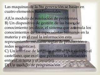 Las maquinas de la 5ta generación se basan en
cuatro elementos fundamentales:
A)Un modulo de resolución de problemas.
B) Un dispositivo de gestión de las bases de
conocimiento (es decir, el sistema que acumula los
conocimientos de los especialistas humanos en la
materia y en el cual la información esta
representando mediante reglas de producción o
redes semánticas).
C) Un interfase de lenguaje natural (por ejemplo el
castellano, que es el que permitirá la interacción
entre el sistema y el usuario).
D) Un modulo de programación.
 