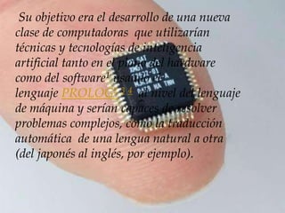 Su objetivo era el desarrollo de una nueva
clase de computadoras que utilizarían
técnicas y tecnologías de inteligencia
artificial tanto en el plano del hardware
como del software1 usando el
lenguaje PROLOG2 3 4 al nivel del lenguaje
de máquina y serían capaces de resolver
problemas complejos, como la traducción
automática de una lengua natural a otra
(del japonés al inglés, por ejemplo).
 