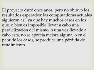 El proyecto duró once años, pero no obtuvo los
resultados esperados: las computadoras actuales
siguieron así, ya que hay muchos casos en los
que, o bien es imposible llevar a cabo una
paralelización del mismo, o una vez llevado a
cabo ésta, no se aprecia mejora alguna, o en el
peor de los casos, se produce una pérdida de
rendimiento.
 