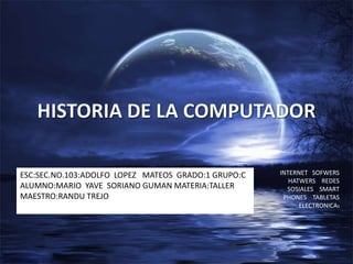 HISTORIA DE LA COMPUTADOR INTERNET   SOFWERS    HATWERS    REDES SOSIALES    SMART PHONES    TABLETAS  ELECTRONICAS ESC:SEC.NO.103:ADOLFO  LOPEZ   MATEOS  GRADO:1 GRUPO:C   ALUMNO:MARIO  YAVE  SORIANO GUMAN MATERIA:TALLER                                                                   MAESTRO:RANDU TREJO 
