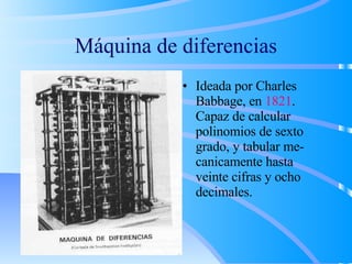 Máquina de diferencias Ideada por Charles Babbage, en  1821 . Capaz de calcular polinomios de sexto grado, y tabular me- canicamente hasta veinte cifras y ocho decimales. 