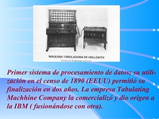 Primer sistema de procesamiento de datos; su utili-zación en el censo de 1890 (EEUU) permitió su finalización en dos años. La empresa Tabulating Machhine Company la comercializó y dio origen a la IBM ( fusionándose con otra). 