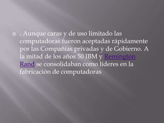 . Aunque caras y de uso limitado las computadoras fueron aceptadas rápidamente por las Compañías privadas y de Gobierno. A la mitad de los años 50 IBM y Remington Rand se consolidaban como líderes en la fabricación de computadoras