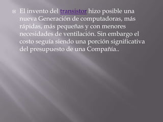 El invento del transistor hizo posible una nueva Generación de computadoras, más rápidas, más pequeñas y con menores necesidades de ventilación. Sin embargo el costo seguía siendo una porción significativa del presupuesto de una Compañía..