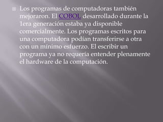 Los programas de computadoras también mejoraron. El COBOL desarrollado durante la 1era generación estaba ya disponible comercialmente. Los programas escritos para una computadora podían transferirse a otra con un mínimo esfuerzo. El escribir un programa ya no requería entender plenamente el hardware de la computación.