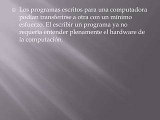 Los programas escritos para una computadora podían transferirse a otra con un mínimo esfuerzo. El escribir un programa ya no requería entender plenamente el hardware de la computación.