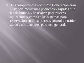 Las computadoras de la 2da Generación eran sustancialmente más pequeñas y rápidas que las de bulbos, y se usaban para nuevas aplicaciones, como en los sistemas para reservación en líneas aéreas, control de tráfico aéreo y simulaciones para uso general. 