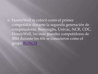 HoneyWell se colocó como el primer competidor durante la segunda generación de computadoras. Burroughs, Univac, NCR, CDC, HoneyWell, los más grandes competidores de IBM durante los 60s se conocieron como el grupo BUNCH.