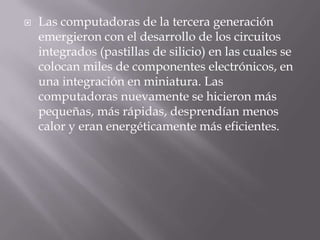 Las computadoras de la tercera generación emergieron con el desarrollo de los circuitos integrados (pastillas de silicio) en las cuales se colocan miles de componentes electrónicos, en una integración en miniatura. Las computadoras nuevamente se hicieron más pequeñas, más rápidas, desprendían menos calor y eran energéticamente más eficientes.
