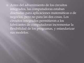 Antes del advenimiento de los circuitos integrados, las computadoras estaban diseñadas para aplicaciones matemáticas o de negocios, pero no para las dos cosas. Los circuitos integrados permitieron a los fabricantes de computadoras incrementar la flexibilidad de los programas, y estandarizar sus modelos.