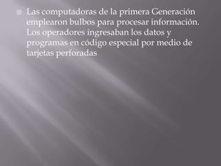 Las computadoras de la primera Generación emplearon bulbos para procesar información. Los operadores ingresaban los datos y programas en código especial por medio de tarjetas perforadas