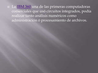 La IBM 360 una de las primeras computadoras comerciales que usó circuitos integrados, podía realizar tanto análisis numéricos como administración ó procesamiento de archivos. 