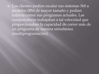 Los clientes podían escalar sus sistemas 360 a modelos IBM de mayor tamaño y podían todavía correr sus programas actuales. Las computadoras trabajaban a tal velocidad que proporcionaban la capacidad de correr más de un programa de manera simultánea (multiprogramación).