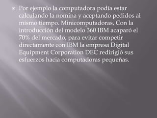 Por ejemplo la computadora podía estar calculando la nomina y aceptando pedidos al mismo tiempo. Minicomputadoras, Con la introducción del modelo 360 IBM acaparó el 70% del mercado, para evitar competir directamente con IBM la empresa Digital EquipmentCorporation DEC redirigió sus esfuerzos hacia computadoras pequeñas. 
